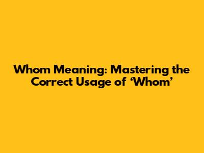 Whom Meaning: Mastering the Correct Usage of ‘Whom’