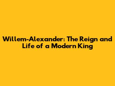 Willem-Alexander: The Reign and Life of a Modern King