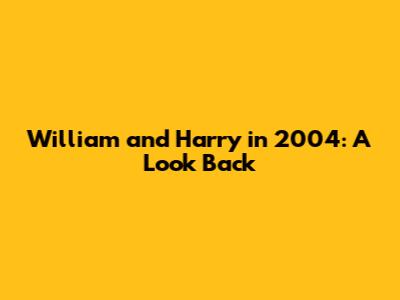William and Harry in 2004: A Look Back