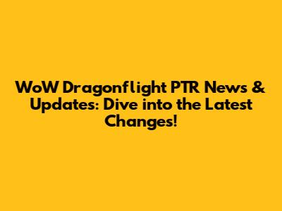 WoW Dragonflight PTR News & Updates: Dive into the Latest Changes!