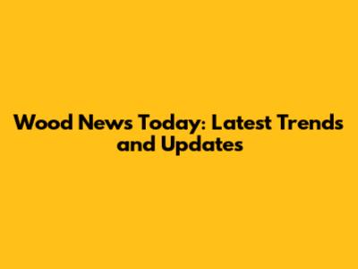 Wood News Today: Latest Trends and Updates