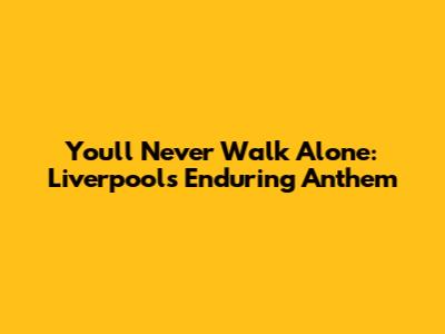 You'll Never Walk Alone: Liverpool's Enduring Anthem