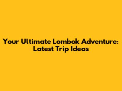 Your Ultimate Lombok Adventure: Latest Trip Ideas