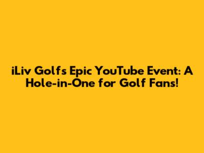 iLiv Golf's Epic YouTube Event: A Hole-in-One for Golf Fans!
