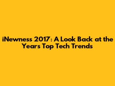 iNewness 2017: A Look Back at the Year's Top Tech Trends