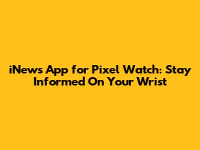 iNews App for Pixel Watch: Stay Informed On Your Wrist