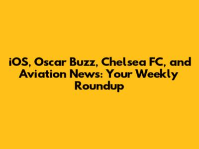 iOS, Oscar Buzz, Chelsea FC, and Aviation News: Your Weekly Roundup