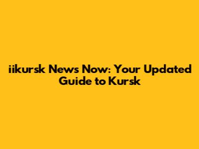 iikursk News Now: Your Updated Guide to Kursk