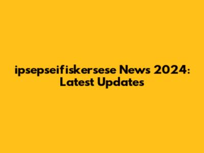 ipsepseifiskersese News 2024: Latest Updates