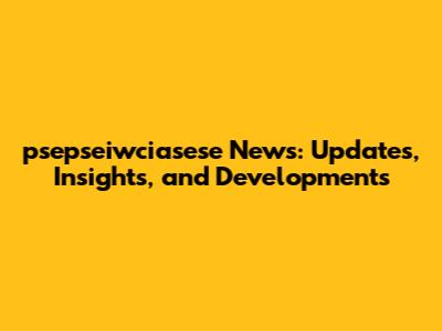 psepseiwciasese News: Updates, Insights, and Developments